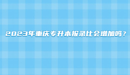 2023年重庆专升本报录比会增加吗？.jpg