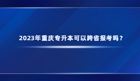 2023年重庆专升本可以跨省报考吗？.jpg