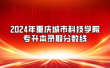 2024年重庆城市科技学院专升本录取分数线