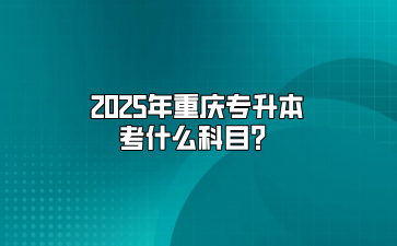 2025年重庆专升本考什么科目？