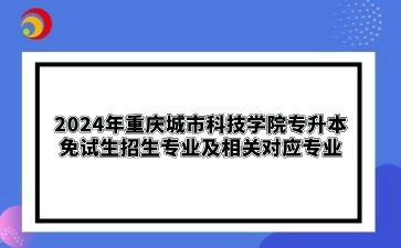 2024年重庆城市科技学院专升本免试生招生专业及相关对应专业