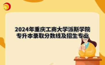 2024年重庆工商大学派斯学院专升本录取分数线及招生专业