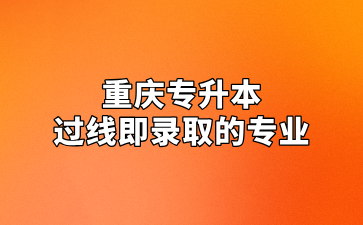 2024年重庆专升本过线即录取的专业汇总