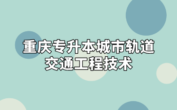 2024年重庆专升本城市轨道交通工程技术专业招录情况汇总